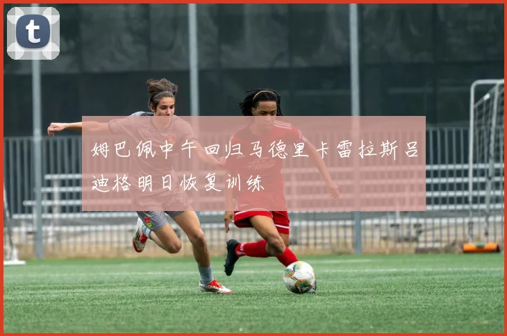 姆巴佩中午回归马德里卡雷拉斯吕迪格明日恢复训练