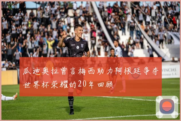 瓜迪奥拉曾言梅西助力阿根廷争夺世界杯荣耀的20年回顾