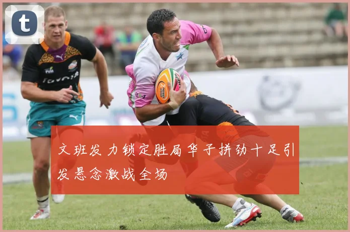 文班发力锁定胜局华子拼劲十足引发悬念激战全场