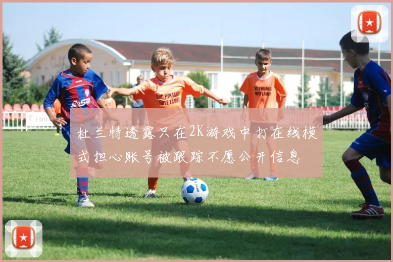 杜兰特透露只在2K游戏中打在线模式担心账号被跟踪不愿公开信息