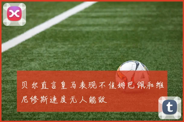贝尔直言皇马表现不佳姆巴佩和维尼修斯速度无人能敌