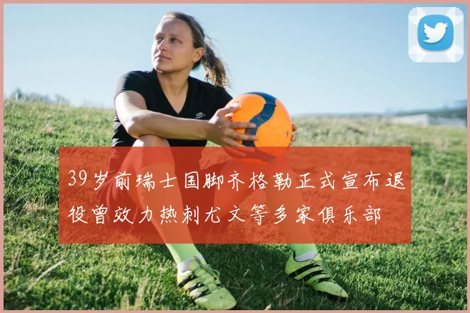 39岁前瑞士国脚齐格勒正式宣布退役曾效力热刺尤文等多家俱乐部