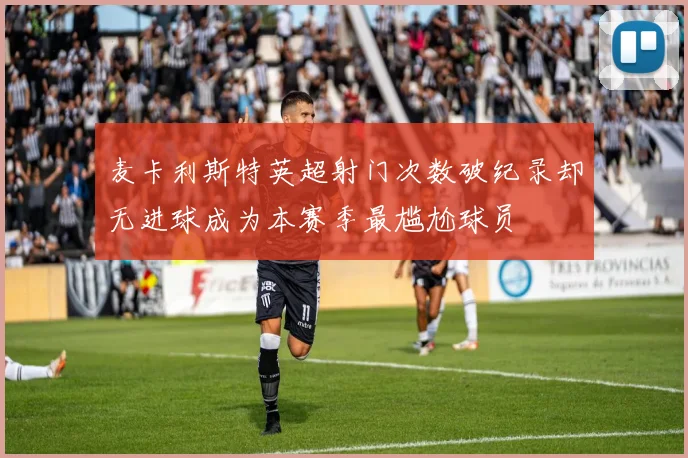 麦卡利斯特英超射门次数破纪录却无进球成为本赛季最尴尬球员