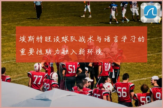 埃斯特旺谈球队战术与语言学习的重要性助力融入新环境