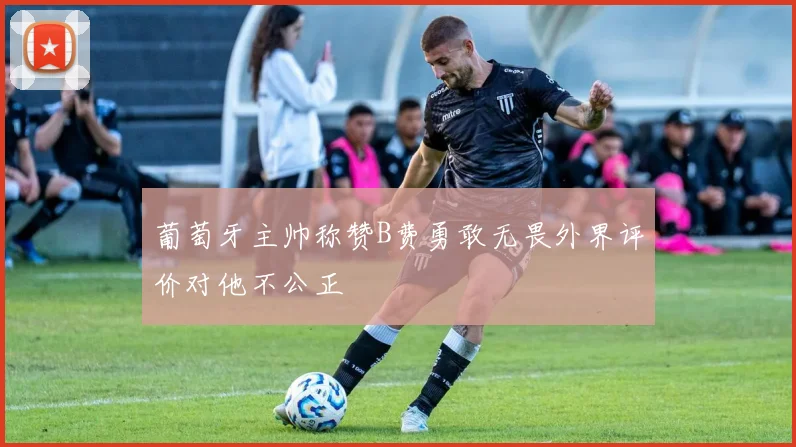 葡萄牙主帅称赞B费勇敢无畏外界评价对他不公正