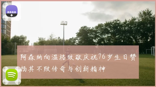 阿森纳向温格致敬庆祝76岁生日赞扬其不败传奇与创新精神