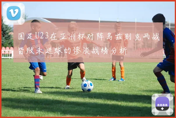国足U23在亚洲杯对阵乌兹别克两战皆败未进球的惨淡战绩分析