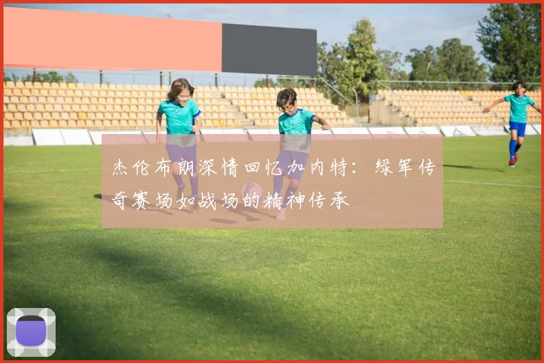 杰伦布朗深情回忆加内特：绿军传奇赛场如战场的精神传承