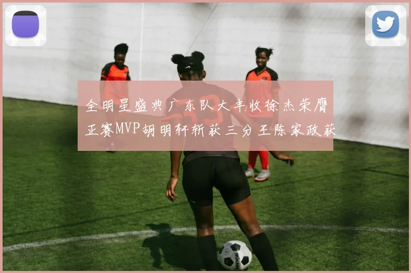 全明星盛典广东队大丰收徐杰荣膺正赛MVP胡明轩斩获三分王陈家政获星锐MVP