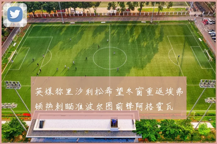 英媒称里沙利松希望冬窗重返埃弗顿热刺瞄准波尔图前锋阿格霍瓦