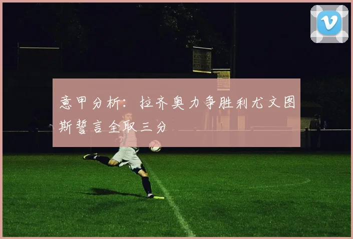 意甲分析：拉齐奥力争胜利尤文图斯誓言全取三分