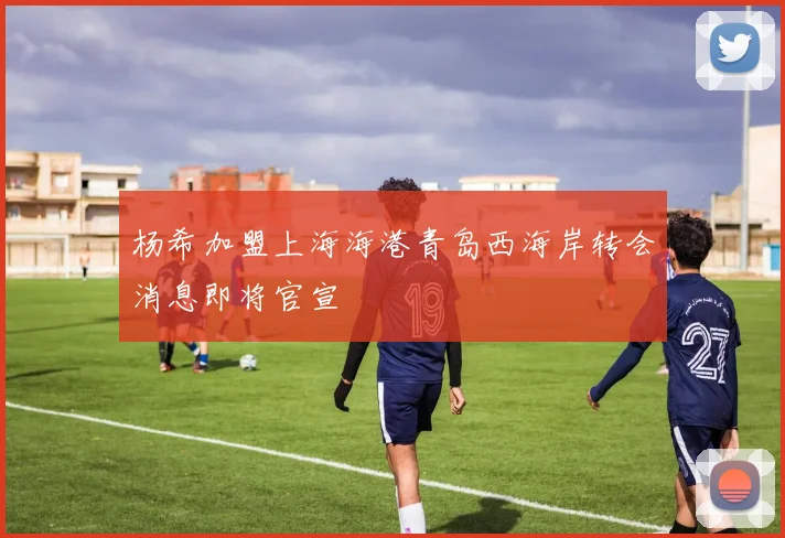 杨希加盟上海海港青岛西海岸转会消息即将官宣