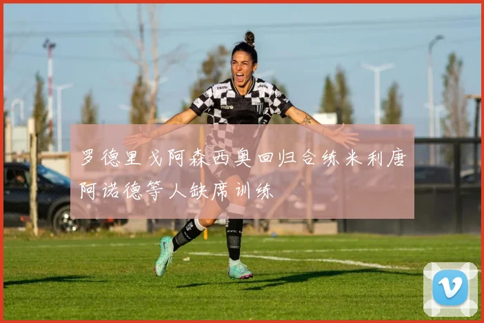 罗德里戈阿森西奥回归合练米利唐阿诺德等人缺席训练