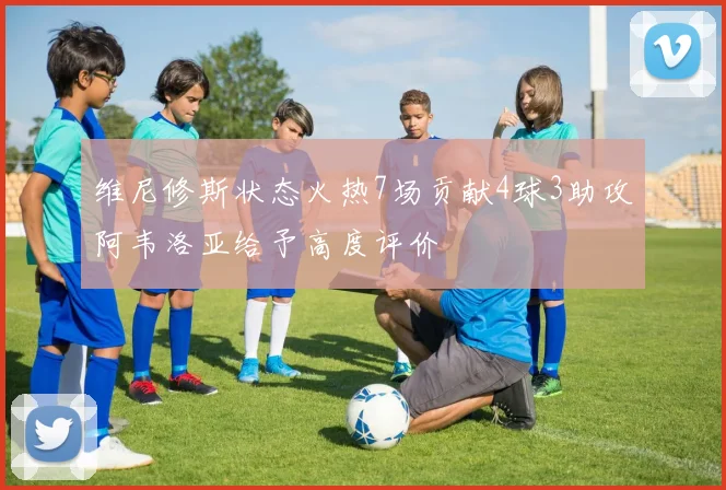 维尼修斯状态火热7场贡献4球3助攻阿韦洛亚给予高度评价