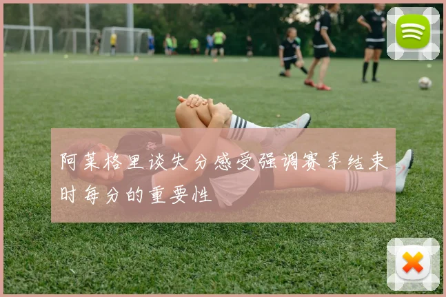 阿莱格里谈失分感受强调赛季结束时每分的重要性