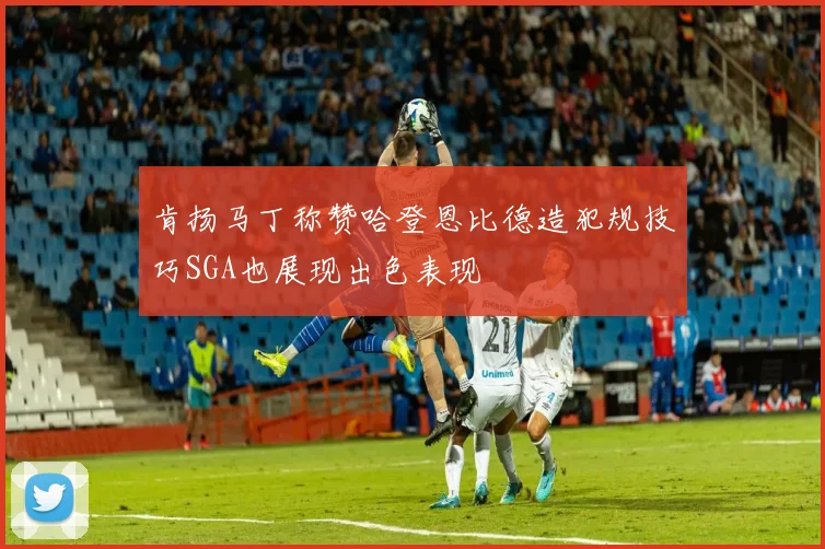 肯扬马丁称赞哈登恩比德造犯规技巧SGA也展现出色表现