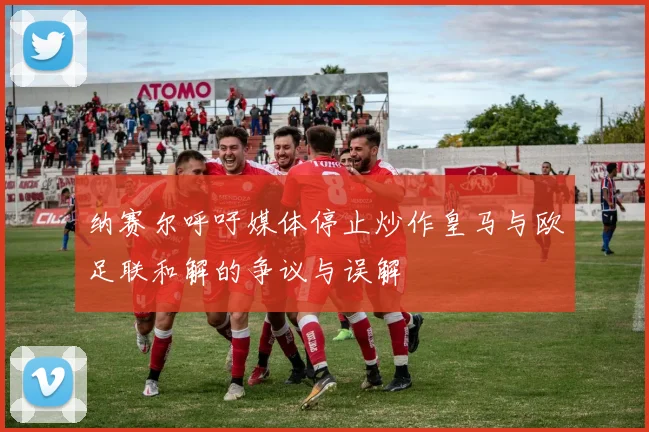 纳赛尔呼吁媒体停止炒作皇马与欧足联和解的争议与误解