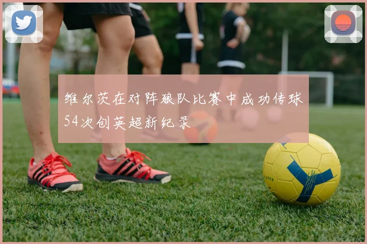 维尔茨在对阵狼队比赛中成功传球54次创英超新纪录