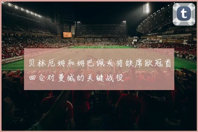 贝林厄姆和姆巴佩或将缺席欧冠首回合对曼城的关键战役