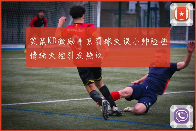 笑鼠KD激励申京罚球失误小帅险些情绪失控引发热议