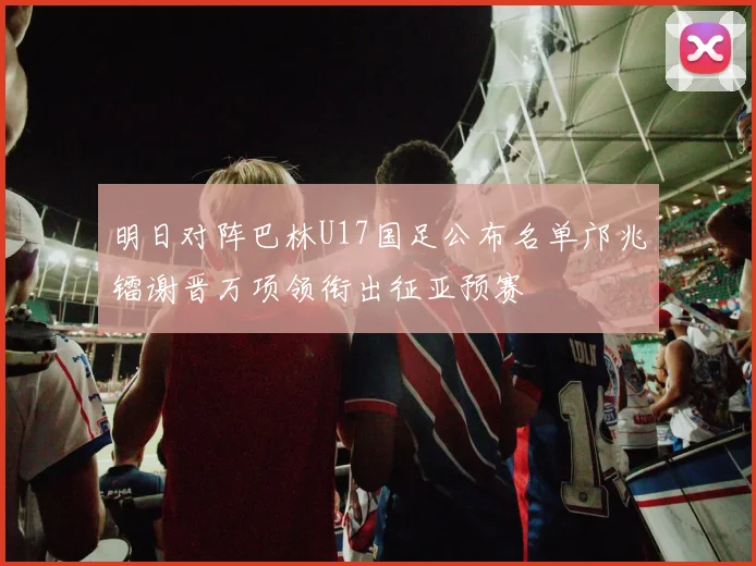明日对阵巴林U17国足公布名单邝兆镭谢晋万项领衔出征亚预赛